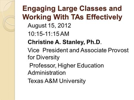 Engaging Large Classes and Working With TAs Effectively August 15, 2012 10:15-11:15 AM Christine A. Stanley, Ph.D. Vice President and Associate Provost.