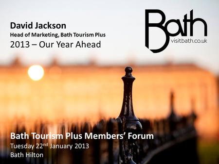 David Jackson Head of Marketing, Bath Tourism Plus 2013 – Our Year Ahead Bath Tourism Plus Members’ Forum Tuesday 22 nd January 2013 Bath Hilton Bath Tourism.