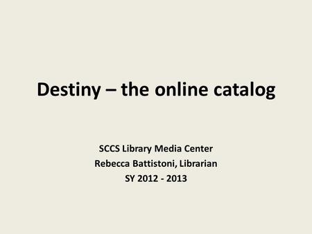 Destiny – the online catalog SCCS Library Media Center Rebecca Battistoni, Librarian SY 2012 - 2013.