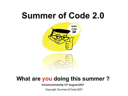 Copyright Summer of Code 2007 Summer of Code 2.0 What are you doing this summer ? Victoria University 15 th August 2007.