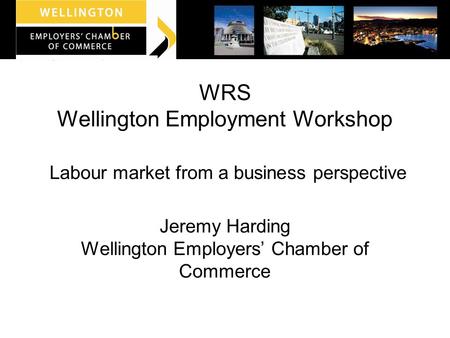 WRS Wellington Employment Workshop Labour market from a business perspective Jeremy Harding Wellington Employers’ Chamber of Commerce.