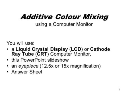 1 Additive Colour Mixing using a Computer Monitor You will use: a Liquid Crystal Display (LCD) or Cathode Ray Tube (CRT) Computer Monitor, this PowerPoint.