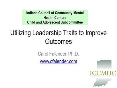 Utilizing Leadership Traits to Improve Outcomes Carol Falender, Ph.D. www.cfalender.com Indiana Council of Community Mental Health Centers Child and Adolescent.