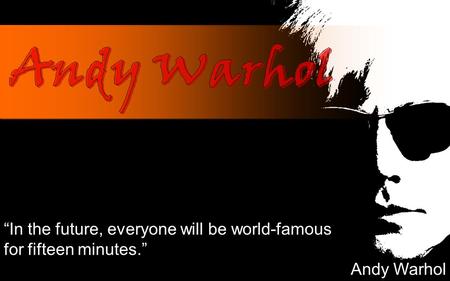 “In the future, everyone will be world-famous for fifteen minutes.” Andy Warhol.