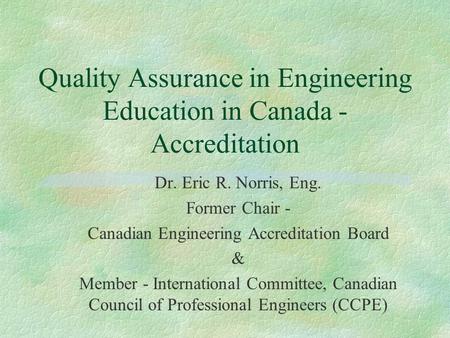 Quality Assurance in Engineering Education in Canada - Accreditation Dr. Eric R. Norris, Eng. Former Chair - Canadian Engineering Accreditation Board &