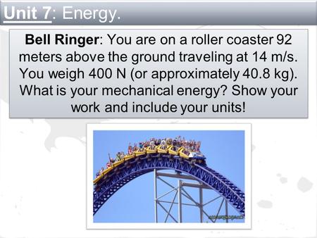 Unit 7: Energy. Bell Ringer: You are on a roller coaster 92 meters above the ground traveling at 14 m/s. You weigh 400 N (or approximately 40.8 kg). What.