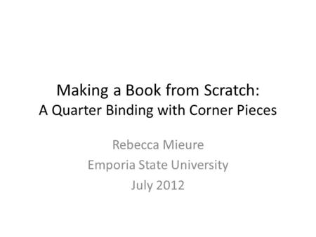 Making a Book from Scratch: A Quarter Binding with Corner Pieces Rebecca Mieure Emporia State University July 2012.
