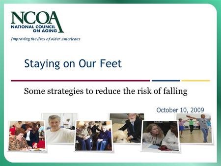Improving the lives of older Americans Some strategies to reduce the risk of falling October 10, 2009 Staying on Our Feet.