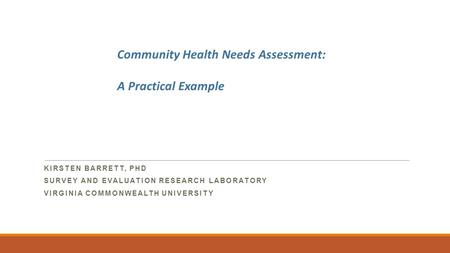 KIRSTEN BARRETT, PHD SURVEY AND EVALUATION RESEARCH LABORATORY VIRGINIA COMMONWEALTH UNIVERSITY Community Health Needs Assessment: A Practical Example.