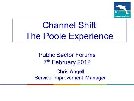 Channel Shift The Poole Experience Public Sector Forums 7 th February 2012 Chris Angell Service Improvement Manager.