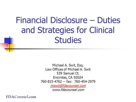 FDA Counsel.com Financial Disclosure – Duties and Strategies for Clinical Studies Michael A. Swit, Esq. Law Offices of Michael A. Swit 539 Samuel Ct. Encinitas,