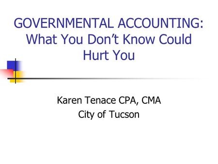 GOVERNMENTAL ACCOUNTING: What You Don’t Know Could Hurt You Karen Tenace CPA, CMA City of Tucson.