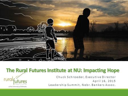 Chuck Schroeder, Executive Director April 16, 2015 Leadership Summit, Nebr. Bankers Assoc. The Rural Futures Institute at NU: Impacting Hope.