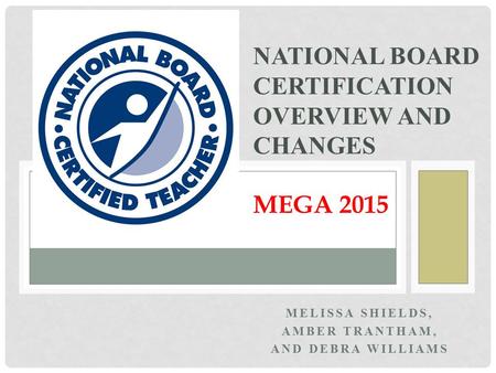 MELISSA SHIELDS, AMBER TRANTHAM, AND DEBRA WILLIAMS NATIONAL BOARD CERTIFICATION OVERVIEW AND CHANGES MEGA 2015.
