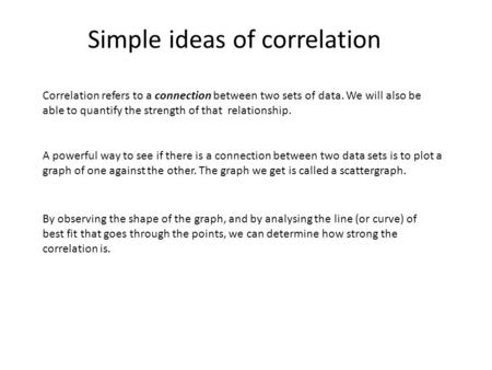 Simple ideas of correlation Correlation refers to a connection between two sets of data. We will also be able to quantify the strength of that relationship.