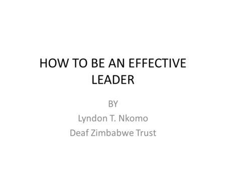 HOW TO BE AN EFFECTIVE LEADER BY Lyndon T. Nkomo Deaf Zimbabwe Trust.
