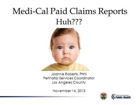 Medi-Cal Paid Claims Reports Huh??? Joanne Roberts, PHN Perinatal Services Coordinator Los Angeles County November 14, 2013.