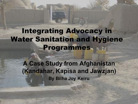 Integrating Advocacy in Water Sanitation and Hygiene Programmes A Case Study from Afghanistan (Kandahar, Kapisa and Jawzjan) By Bilha Joy Keiru.
