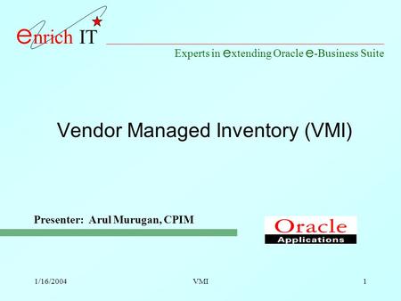 Experts in e xtending Oracle e -Business Suite e nrich IT 1/16/2004VMI1 Vendor Managed Inventory (VMI) Presenter: Arul Murugan, CPIM.