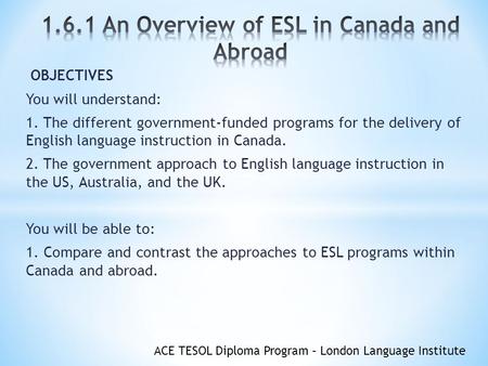 ACE TESOL Diploma Program – London Language Institute OBJECTIVES You will understand: 1. The different government-funded programs for the delivery of English.