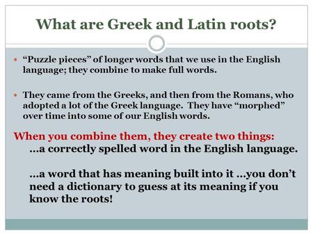 What are Greek and Latin roots? “Puzzle pieces” of longer words that we use in the English language; they combine to make full words. They came from the.