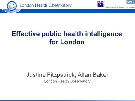 Effective public health intelligence for London Justine Fitzpatrick, Allan Baker London Health Observatory.