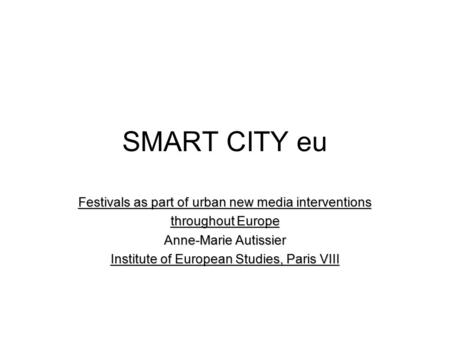 SMART CITY eu Festivals as part of urban new media interventions throughout Europe Anne-Marie Autissier Institute of European Studies, Paris VIII.