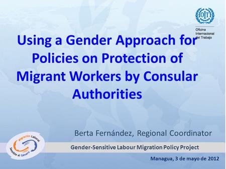 Managua, 3 de mayo de 2012 Using a Gender Approach for Policies on Protection of Migrant Workers by Consular Authorities Berta Fernández, Regional Coordinator.