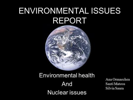 ENVIRONMENTAL ISSUES REPORT Environmental health And Nuclear issues Ana Ormaechea Santi Mateos Silvia Saura.