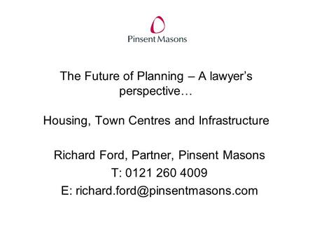 The Future of Planning – A lawyer’s perspective… Housing, Town Centres and Infrastructure Richard Ford, Partner, Pinsent Masons T: 0121 260 4009 E: