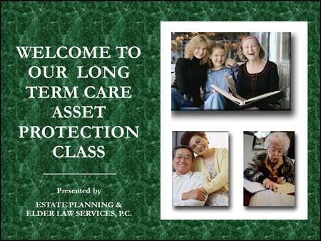 WELCOME TO OUR LONG TERM CARE ASSET PROTECTION CLASS Presented by ESTATE PLANNING & ELDER LAW SERVICES, P.C.