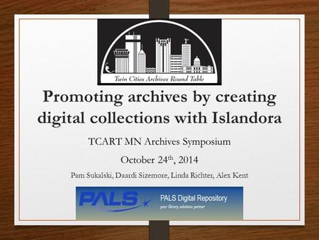 Promoting archives by creating digital collections with Islandora TCART MN Archives Symposium October 24 th, 2014 Pam Sukalski, Daardi Sizemore, Linda.