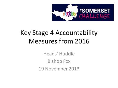 Key Stage 4 Accountability Measures from 2016 Heads’ Huddle Bishop Fox 19 November 2013.