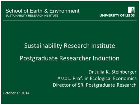 School of Earth & Environment SUSTAINABILITY RESEARCH INSTITUTE Sustainability Research Institute Postgraduate Researcher Induction Dr Julia K. Steinberger.