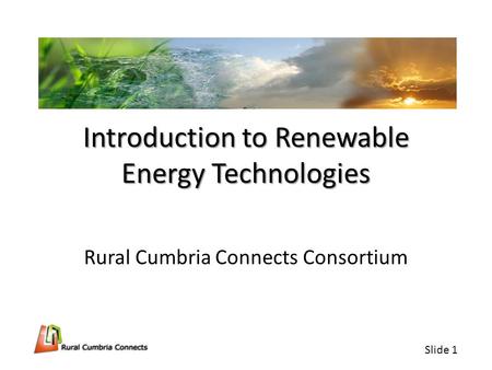 Slide 1 Introduction to Renewable Energy Technologies Rural Cumbria Connects Consortium.