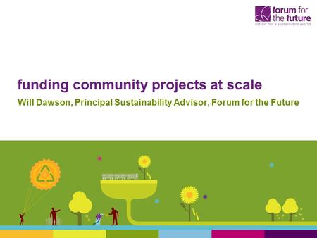 Funding community projects at scale Will Dawson, Principal Sustainability Advisor, Forum for the Future.