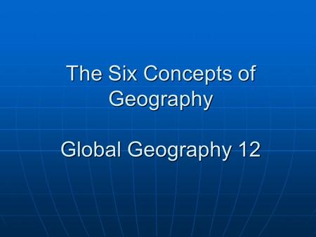 The Six Concepts of Geography Global Geography 12.