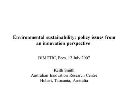 Environmental sustainability: policy issues from an innovation perspective DIMETIC, Pecs, 12 July 2007 Keith Smith Australian Innovation Research Centre.