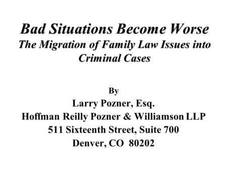 Bad Situations Become Worse The Migration of Family Law Issues into Criminal Cases By Larry Pozner, Esq. Hoffman Reilly Pozner & Williamson LLP 511 Sixteenth.