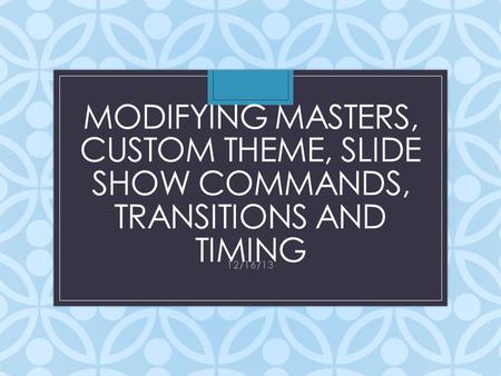 MODIFYING MASTERS, CUSTOM THEME, SLIDE SHOW COMMANDS, TRANSITIONS AND TIMING 12/16/13.