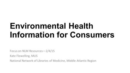 Environmental Health Information for Consumers Focus on NLM Resources—2/4/15 Kate Flewelling, MLIS National Network of Libraries of Medicine, Middle Atlantic.