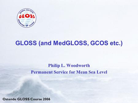 Ostende GLOSS Course 2006 GLOSS (and MedGLOSS, GCOS etc.) Philip L. Woodworth Permanent Service for Mean Sea Level.