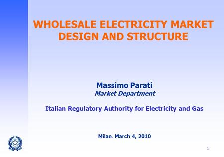 1 WHOLESALE ELECTRICITY MARKET DESIGN AND STRUCTURE Massimo Parati Market Department Italian Regulatory Authority for Electricity and Gas Milan, March.