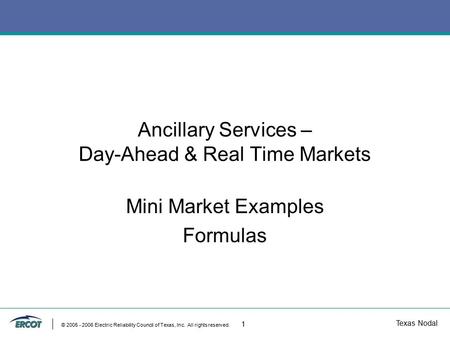 Texas Nodal © 2005 - 2006 Electric Reliability Council of Texas, Inc. All rights reserved. 1 Ancillary Services – Day-Ahead & Real Time Markets Mini Market.