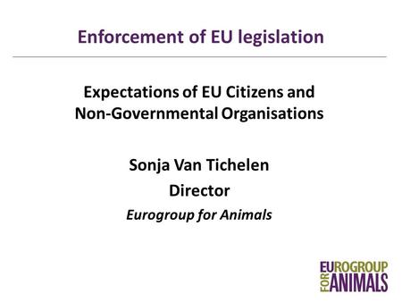 Enforcement of EU legislation Expectations of EU Citizens and Non-Governmental Organisations Sonja Van Tichelen Director Eurogroup for Animals.