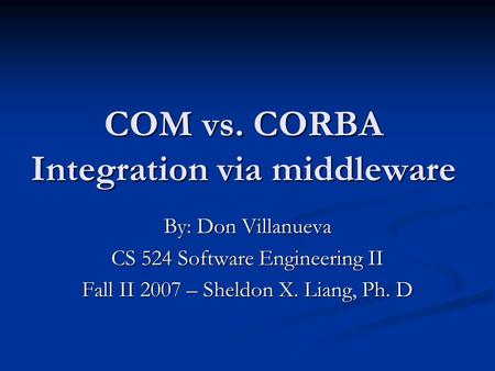 COM vs. CORBA Integration via middleware By: Don Villanueva CS 524 Software Engineering II Fall II 2007 – Sheldon X. Liang, Ph. D.