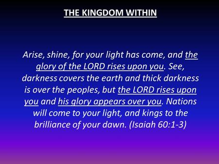 THE KINGDOM WITHIN Arise, shine, for your light has come, and the glory of the LORD rises upon you. See, darkness covers the earth and thick darkness is.