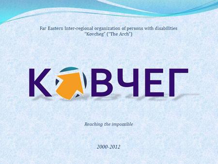 Far Eastern Inter-regional organization of persons with disabilities “Kovcheg” (“The Arch”) 2000-2012 Reaching the impossible.