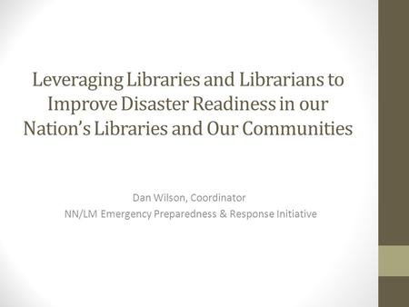 Leveraging Libraries and Librarians to Improve Disaster Readiness in our Nation’s Libraries and Our Communities Dan Wilson, Coordinator NN/LM Emergency.