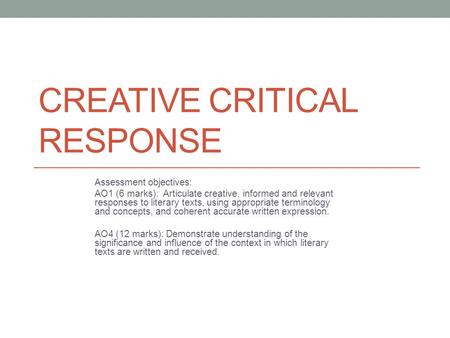 CREATIVE CRITICAL RESPONSE Assessment objectives: AO1 (6 marks): Articulate creative, informed and relevant responses to literary texts, using appropriate.